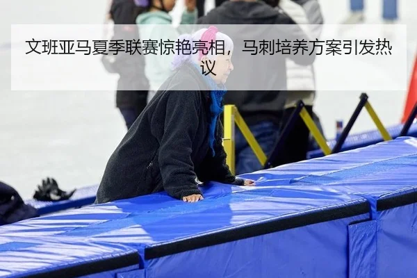 文班亚马夏季联赛惊艳亮相，马刺培养方案引发热议