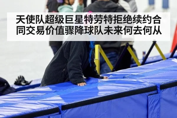 天使队超级巨星特劳特拒绝续约合同交易价值骤降球队未来何去何从