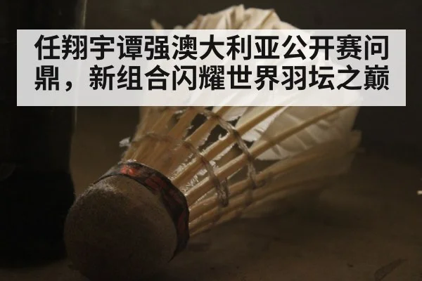 任翔宇谭强澳大利亚公开赛问鼎,新组合闪耀世界羽坛之巅