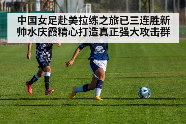 中国女足赴美拉练之旅已三连胜新帅水庆霞精心打造真正强大攻击群