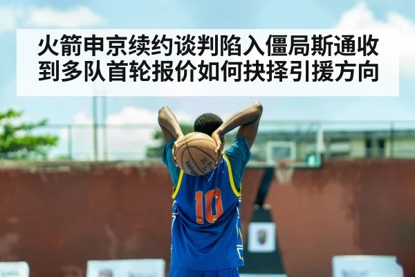 火箭申京续约谈判陷入僵局斯通收到多队首轮报价如何抉择引援方向