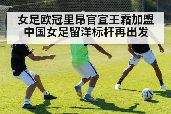 女足欧冠里昂官宣王霜加盟 中国女足留洋标杆再出发