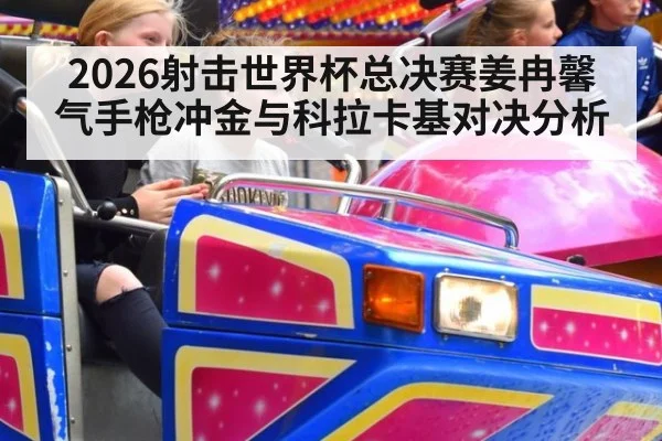 2026射击世界杯总决赛姜冉馨气手枪冲金与科拉卡基对决分析